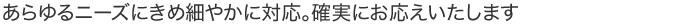 あらゆるニーズにきめ細やかに対応。確実にお応えいたします